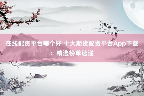 在线配资平台哪个好 十大期货配资平台App下载：精选榜单速递