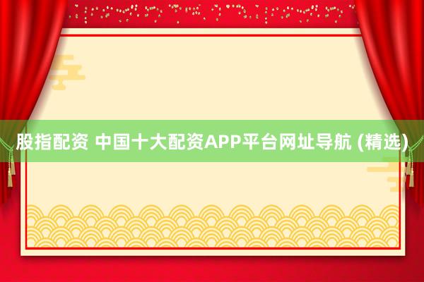 股指配资 中国十大配资APP平台网址导航 (精选)