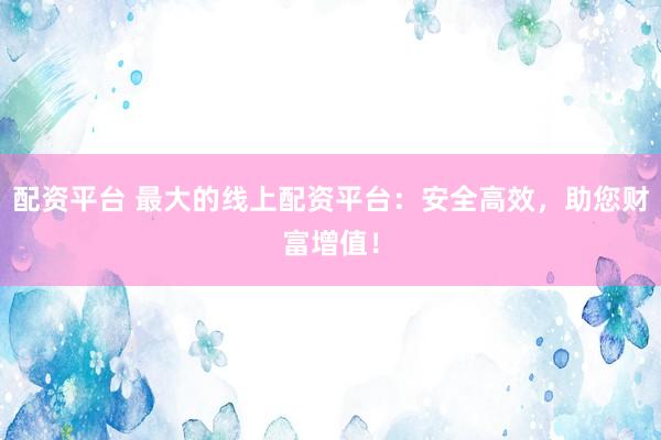 配资平台 最大的线上配资平台：安全高效，助您财富增值！