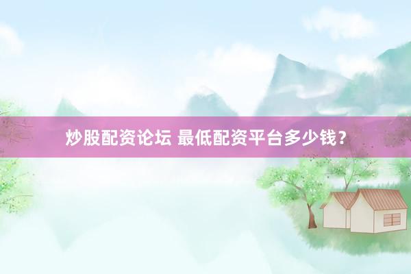 炒股配资论坛 最低配资平台多少钱?