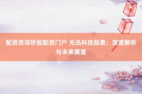 配资资深炒股配资门户 光迅科技股票：深度解析与未来展望