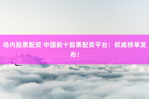 场内股票配资 中国前十股票配资平台：权威榜单发布！