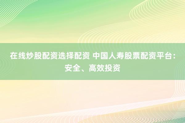 在线炒股配资选择配资 中国人寿股票配资平台：安全、高效投资