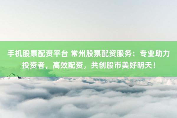 手机股票配资平台 常州股票配资服务：专业助力投资者，高效配资，共创股市美好明天！