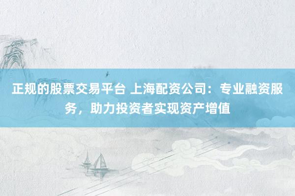 正规的股票交易平台 上海配资公司：专业融资服务，助力投资者实现资产增值
