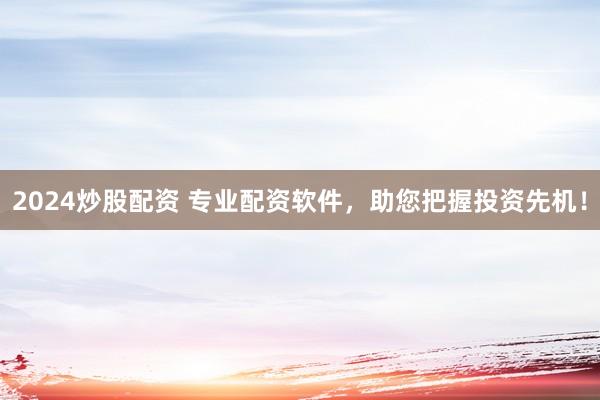 2024炒股配资 专业配资软件，助您把握投资先机！