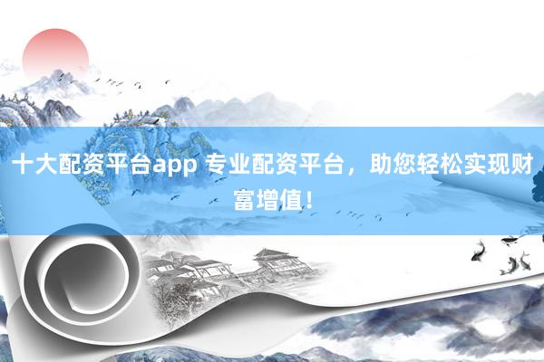 十大配资平台app 专业配资平台，助您轻松实现财富增值！