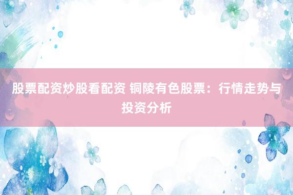 股票配资炒股看配资 铜陵有色股票：行情走势与投资分析