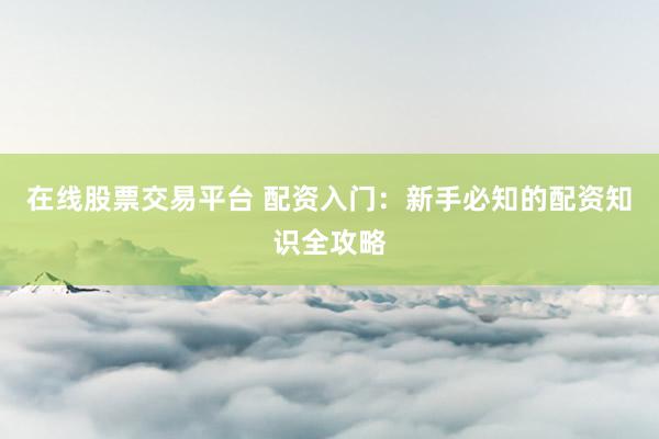 在线股票交易平台 配资入门：新手必知的配资知识全攻略