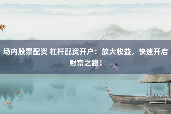 场内股票配资 杠杆配资开户：放大收益，快速开启财富之路！