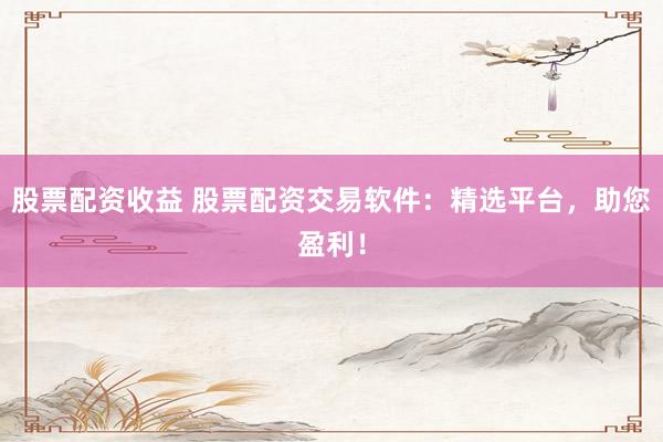 股票配资收益 股票配资交易软件：精选平台，助您盈利！
