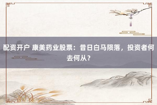 配资开户 康美药业股票：昔日白马陨落，投资者何去何从？