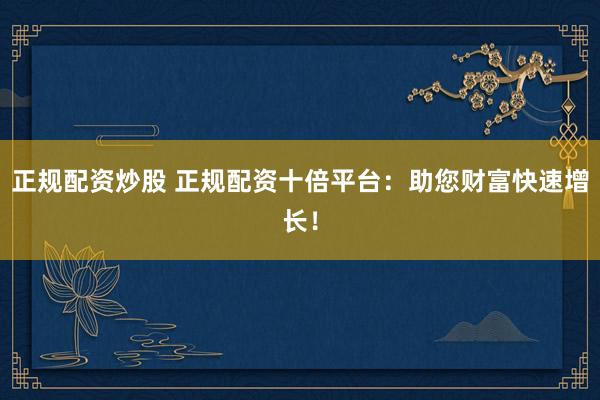 正规配资炒股 正规配资十倍平台：助您财富快速增长！