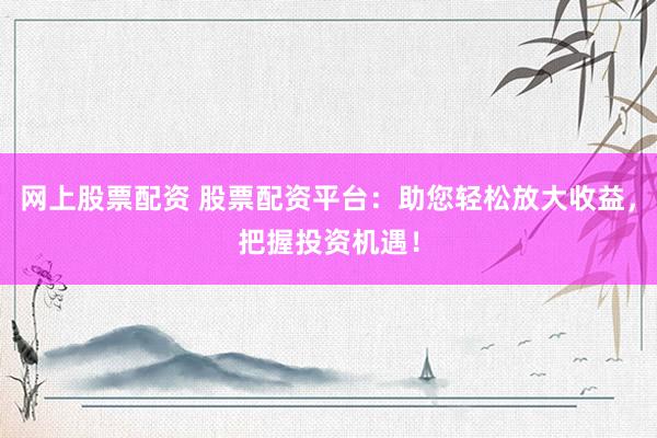 网上股票配资 股票配资平台：助您轻松放大收益，把握投资机遇！