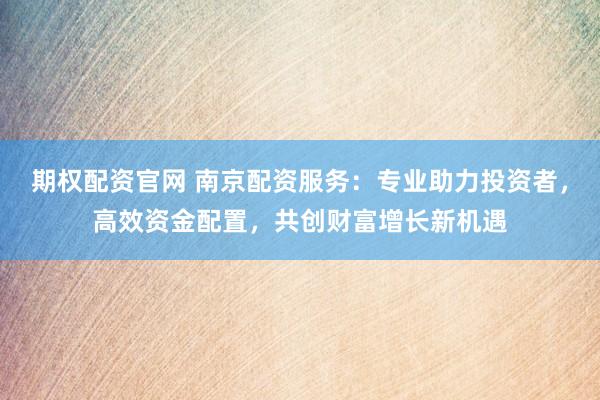 期权配资官网 南京配资服务：专业助力投资者，高效资金配置，共创财富增长新机遇