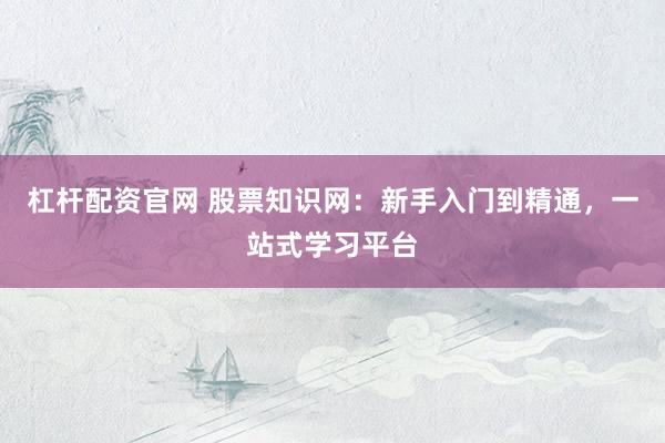 杠杆配资官网 股票知识网：新手入门到精通，一站式学习平台
