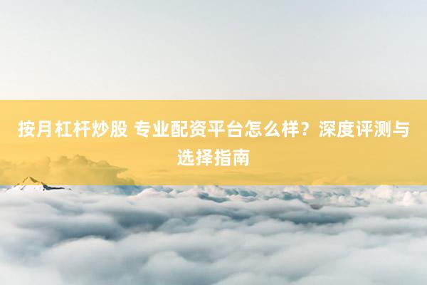按月杠杆炒股 专业配资平台怎么样？深度评测与选择指南