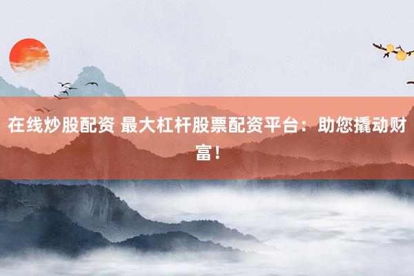 在线炒股配资 最大杠杆股票配资平台：助您撬动财富！