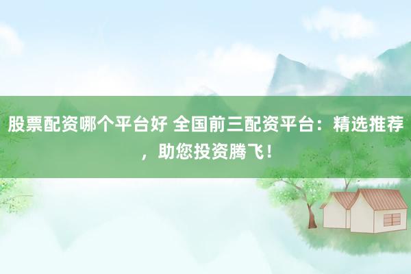 股票配资哪个平台好 全国前三配资平台：精选推荐，助您投资腾飞！