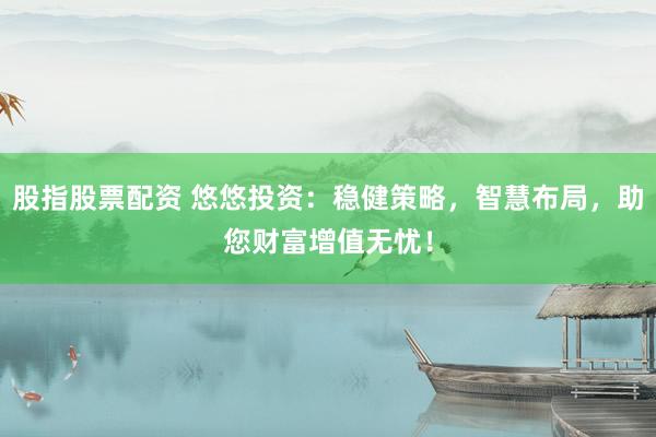 股指股票配资 悠悠投资:稳健策略,智慧布局,助您财富增值无忧!