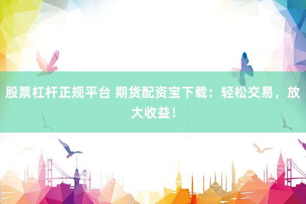 股票杠杆正规平台 期货配资宝下载：轻松交易，放大收益！