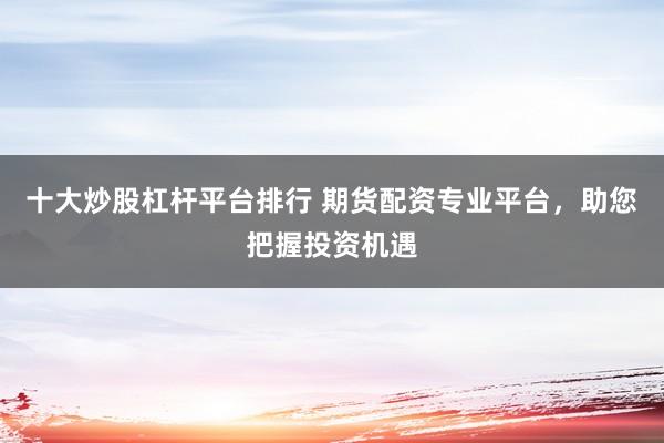 十大炒股杠杆平台排行 期货配资专业平台，助您把握投资机遇