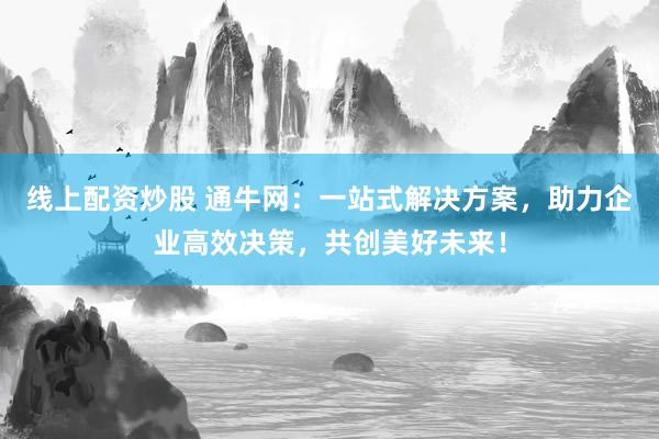 线上配资炒股 通牛网：一站式解决方案，助力企业高效决策，共创美好未来！