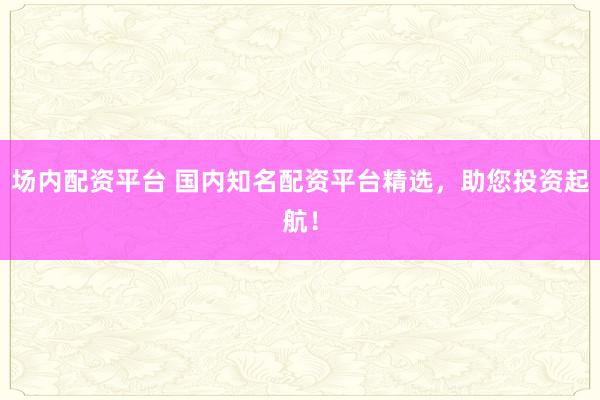 场内配资平台 国内知名配资平台精选，助您投资起航！