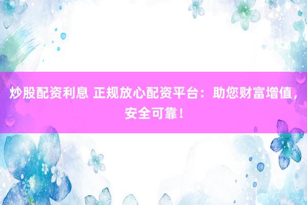 炒股配资利息 正规放心配资平台：助您财富增值，安全可靠！