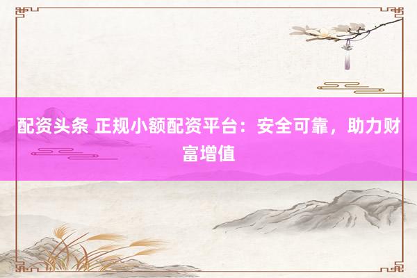 配资头条 正规小额配资平台：安全可靠，助力财富增值