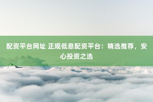 配资平台网址 正规低息配资平台：精选推荐，安心投资之选