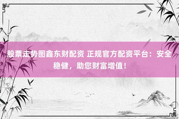 股票走势图鑫东财配资 正规官方配资平台：安全稳健，助您财富增值！