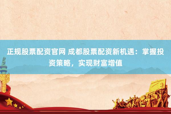 正规股票配资官网 成都股票配资新机遇：掌握投资策略，实现财富增值