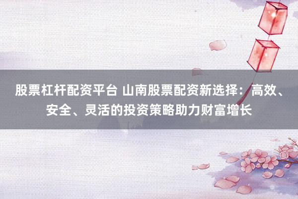 股票杠杆配资平台 山南股票配资新选择：高效、安全、灵活的投资策略助力财富增长