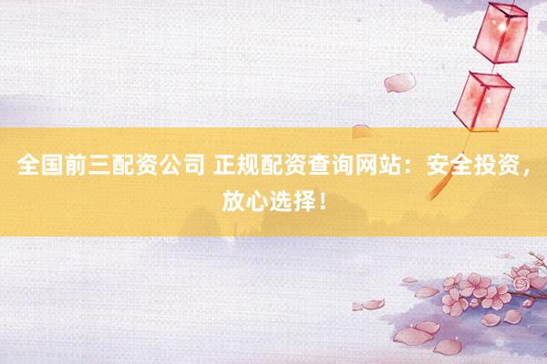 全国前三配资公司 正规配资查询网站：安全投资，放心选择！