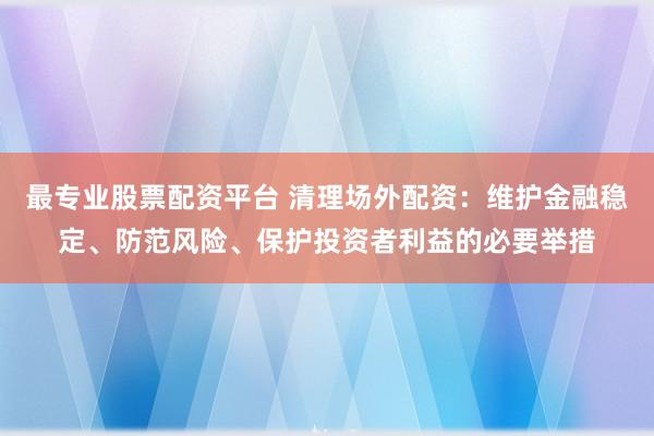 最专业股票配资平台 清理场外配资：维护金融稳定、防范风险、保护投资者利益的必要举措