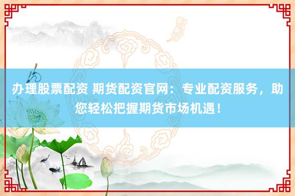 办理股票配资 期货配资官网：专业配资服务，助您轻松把握期货市场机遇！