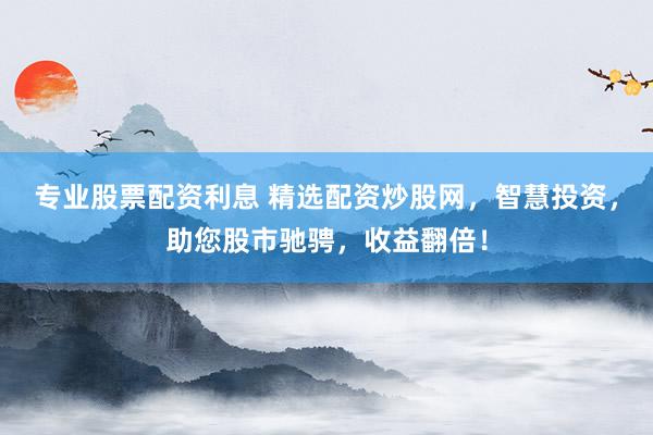 专业股票配资利息 精选配资炒股网，智慧投资，助您股市驰骋，收益翻倍！