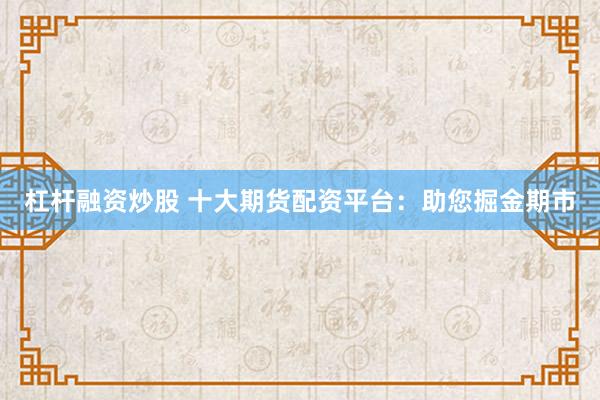 杠杆融资炒股 十大期货配资平台：助您掘金期市
