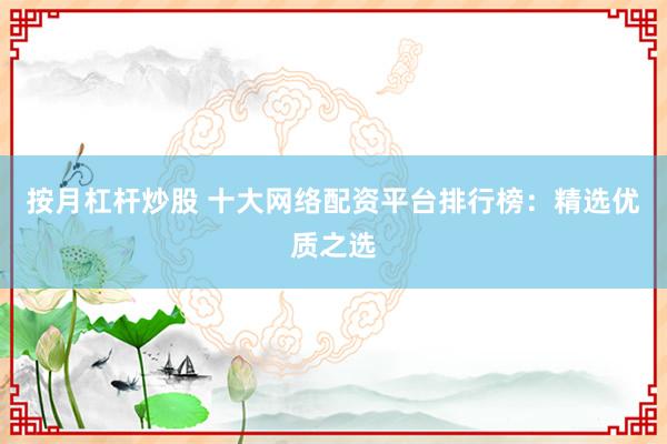 按月杠杆炒股 十大网络配资平台排行榜：精选优质之选