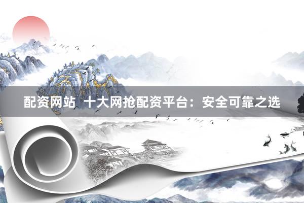 配资网站  十大网抢配资平台：安全可靠之选