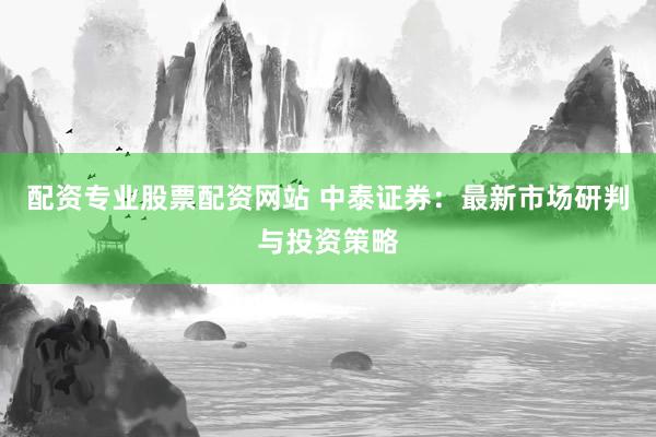 配资专业股票配资网站 中泰证券：最新市场研判与投资策略