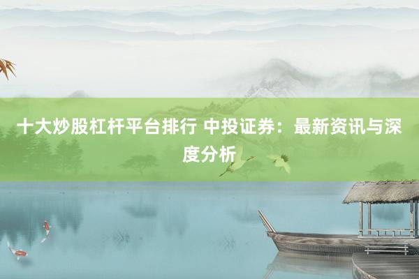 十大炒股杠杆平台排行 中投证券：最新资讯与深度分析
