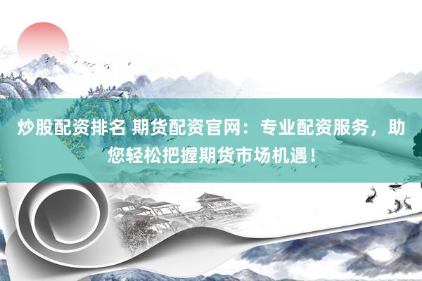 炒股配资排名 期货配资官网：专业配资服务，助您轻松把握期货市场机遇！