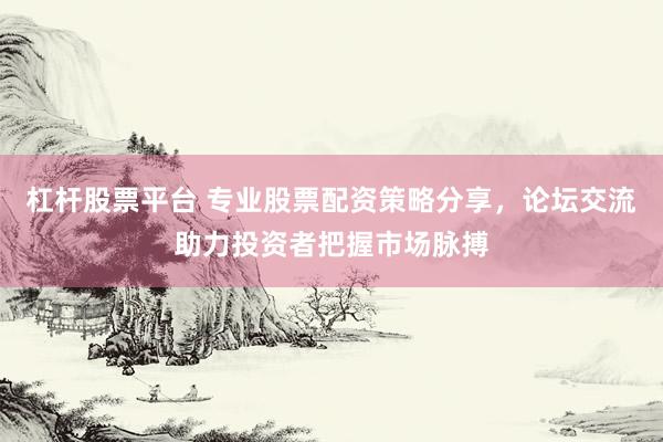 杠杆股票平台 专业股票配资策略分享，论坛交流助力投资者把握市场脉搏