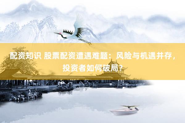 配资知识 股票配资遭遇难题：风险与机遇并存，投资者如何破局？