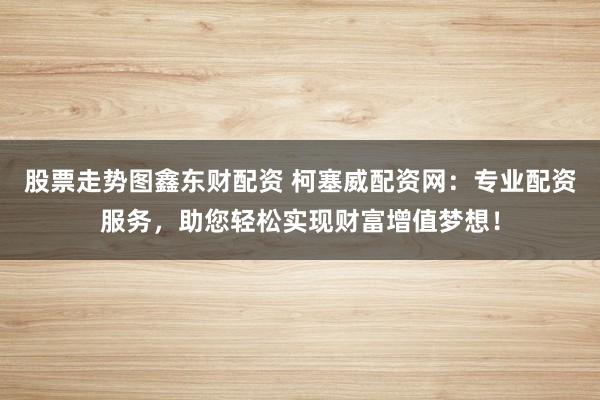 股票走势图鑫东财配资 柯塞威配资网:专业配资服务,助您轻松实现财富增值梦想!
