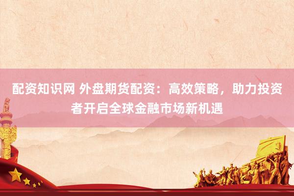 配资知识网 外盘期货配资：高效策略，助力投资者开启全球金融市场新机遇