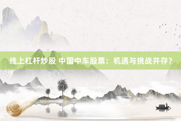 线上杠杆炒股 中国中车股票:机遇与挑战并存?