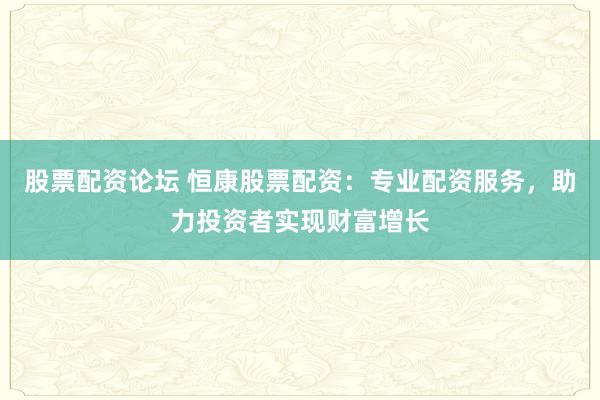 股票配资论坛 恒康股票配资：专业配资服务，助力投资者实现财富增长